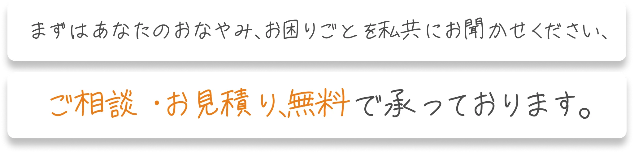 まずはあなたのおなやみ、お困りごとを私共にお聞かせください、ご相談・お見積り、無料で承っております。